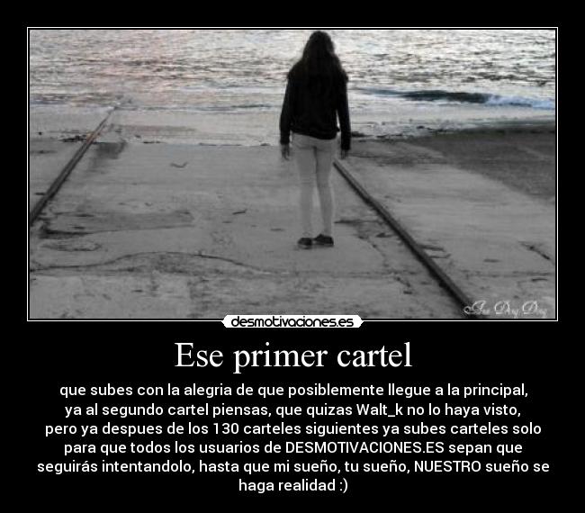 Ese primer cartel - que subes con la alegria de que posiblemente llegue a la principal,
ya al segundo cartel piensas, que quizas Walt_k no lo haya visto,
pero ya despues de los 130 carteles siguientes ya subes carteles solo
para que todos los usuarios de DESMOTIVACIONES.ES sepan que
seguirás intentandolo, hasta que mi sueño, tu sueño, NUESTRO sueño se
haga realidad :)