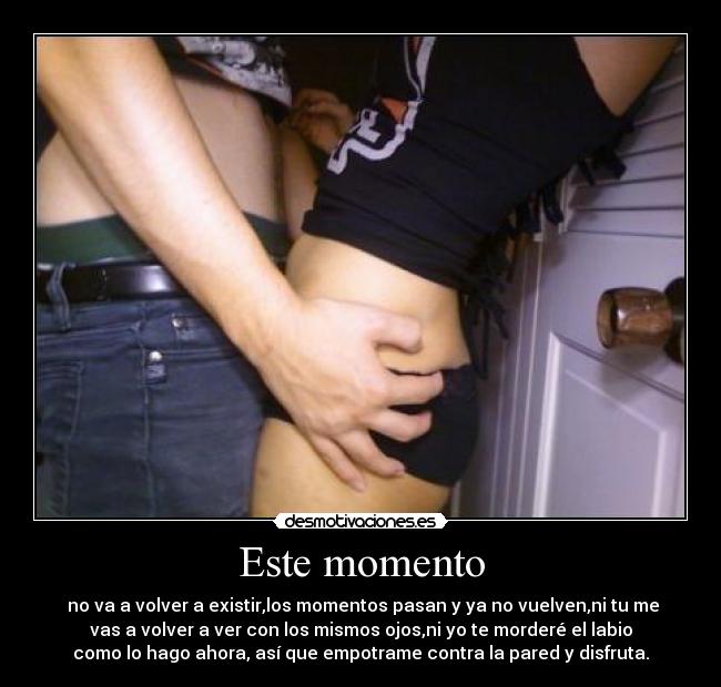 Este momento - no va a volver a existir,los momentos pasan y ya no vuelven,ni tu me
vas a volver a ver con los mismos ojos,ni yo te morderé el labio
como lo hago ahora, así que empotrame contra la pared y disfruta.