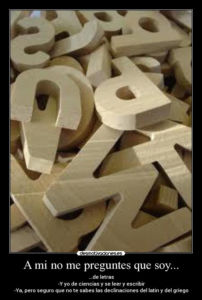 A mi no me preguntes que soy... - ...de letras
-Y yo de ciencias y se leer y escribir
-Ya, pero seguro que no te sabes las declinaciones del latin y del griego