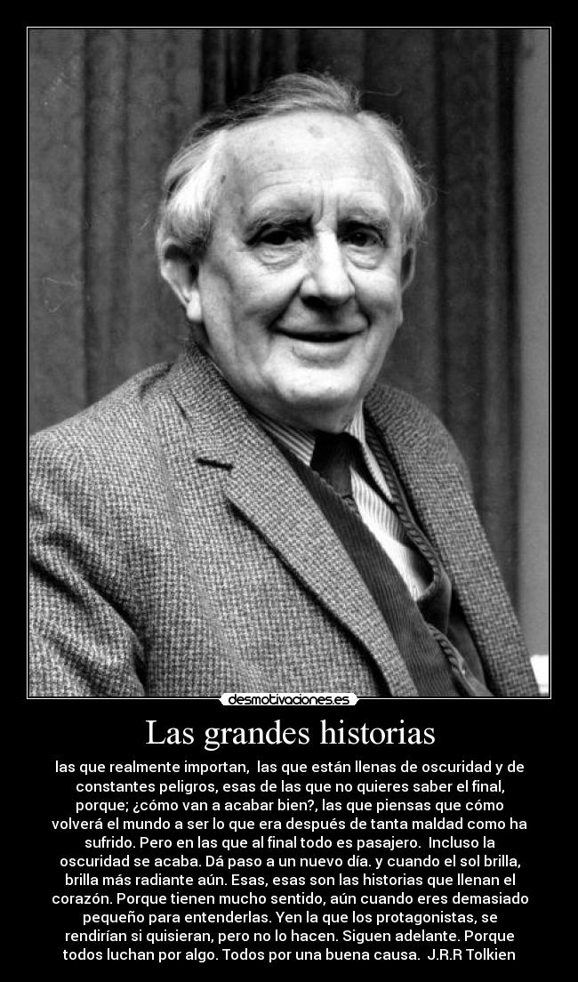 Las grandes historias - las que realmente importan,  las que están llenas de oscuridad y de
constantes peligros, esas de las que no quieres saber el final,
porque; ¿cómo van a acabar bien?, las que piensas que cómo
volverá el mundo a ser lo que era después de tanta maldad como ha
sufrido. Pero en las que al final todo es pasajero.  Incluso la
oscuridad se acaba. Dá paso a un nuevo día. y cuando el sol brilla,
brilla más radiante aún. Esas, esas son las historias que llenan el
corazón. Porque tienen mucho sentido, aún cuando eres demasiado
pequeño para entenderlas. Yen la que los protagonistas, se
rendirían si quisieran, pero no lo hacen. Siguen adelante. Porque
todos luchan por algo. Todos por una buena causa.  J.R.R Tolkien