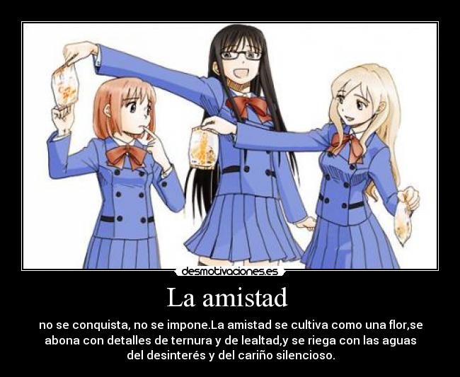La amistad - no se conquista, no se impone.La amistad se cultiva como una flor,se
abona con detalles de ternura y de lealtad,y se riega con las aguas
del desinterés y del cariño silencioso.