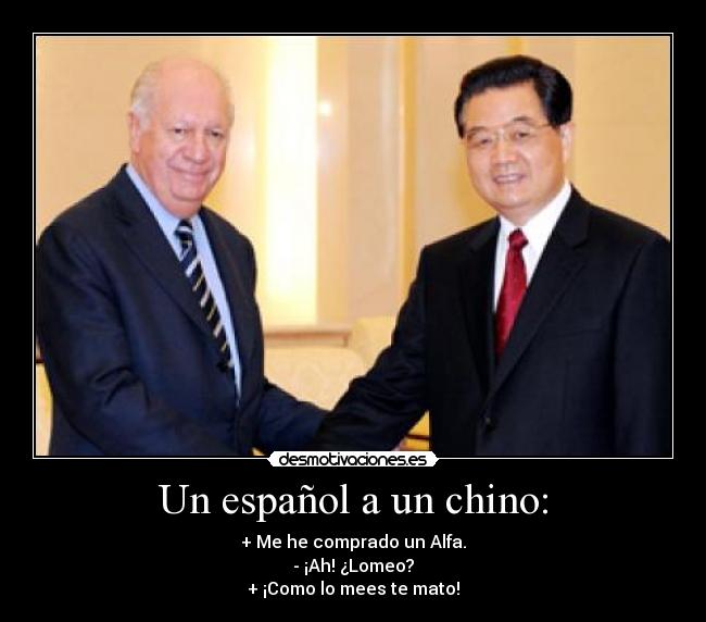 Un español a un chino: - + Me he comprado un Alfa.
- ¡Ah! ¿Lomeo?
+ ¡Como lo mees te mato!