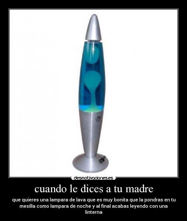 cuando le dices a tu madre - que quieres una lampara de lava que es muy bonita que la pondras en tu
mesilla como lampara de noche y al final acabas leyendo con una
linterna