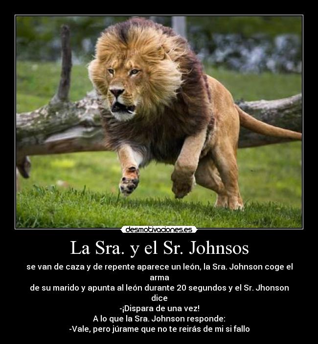 La Sra. y el Sr. Johnsos - se van de caza y de repente aparece un león, la Sra. Johnson coge el arma
de su marido y apunta al león durante 20 segundos y el Sr. Jhonson dice
-¡Dispara de una vez!
A lo que la Sra. Johnson responde:
-Vale, pero júrame que no te reirás de mi si fallo