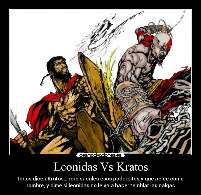 Leonidas Vs Kratos - todos dicen Kratos...pero sacales esos podercitos y que pelee como
hombre, y dime si leonidas no le va a hacer temblar las nalgas.