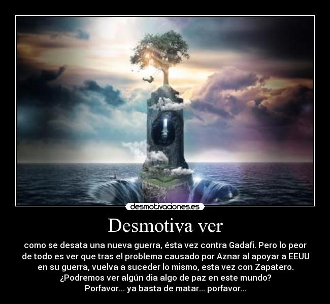 Desmotiva ver - como se desata una nueva guerra, ésta vez contra Gadafi. Pero lo peor
de todo es ver que tras el problema causado por Aznar al apoyar a EEUU
en su guerra, vuelva a suceder lo mismo, esta vez con Zapatero.
¿Podremos ver algún dia algo de paz en este mundo?
Porfavor... ya basta de matar... porfavor...