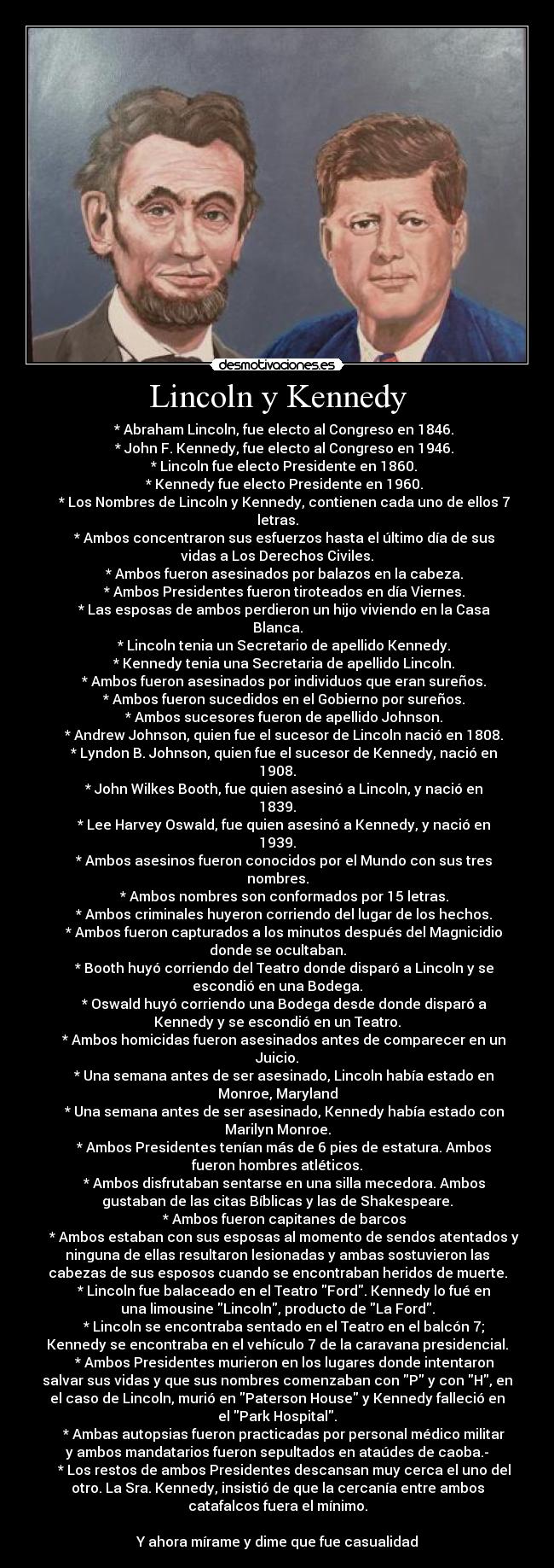 Lincoln y Kennedy - * Abraham Lincoln, fue electo al Congreso en 1846.
* John F. Kennedy, fue electo al Congreso en 1946.
* Lincoln fue electo Presidente en 1860.
* Kennedy fue electo Presidente en 1960.
* Los Nombres de Lincoln y Kennedy, contienen cada uno de ellos 7
letras.
* Ambos concentraron sus esfuerzos hasta el último día de sus
vidas a Los Derechos Civiles.
* Ambos fueron asesinados por balazos en la cabeza.
* Ambos Presidentes fueron tiroteados en día Viernes.
* Las esposas de ambos perdieron un hijo viviendo en la Casa
Blanca.
* Lincoln tenia un Secretario de apellido Kennedy.
* Kennedy tenia una Secretaria de apellido Lincoln.
* Ambos fueron asesinados por individuos que eran sureños.
* Ambos fueron sucedidos en el Gobierno por sureños.
* Ambos sucesores fueron de apellido Johnson.
* Andrew Johnson, quien fue el sucesor de Lincoln nació en 1808.
* Lyndon B. Johnson, quien fue el sucesor de Kennedy, nació en
1908.
* John Wilkes Booth, fue quien asesinó a Lincoln, y nació en
1839.
* Lee Harvey Oswald, fue quien asesinó a Kennedy, y nació en
1939.
* Ambos asesinos fueron conocidos por el Mundo con sus tres
nombres.
* Ambos nombres son conformados por 15 letras.
* Ambos criminales huyeron corriendo del lugar de los hechos.
* Ambos fueron capturados a los minutos después del Magnicidio
donde se ocultaban.
* Booth huyó corriendo del Teatro donde disparó a Lincoln y se
escondió en una Bodega.
* Oswald huyó corriendo una Bodega desde donde disparó a
Kennedy y se escondió en un Teatro.
* Ambos homicidas fueron asesinados antes de comparecer en un
Juicio.
* Una semana antes de ser asesinado, Lincoln había estado en
Monroe, Maryland
* Una semana antes de ser asesinado, Kennedy había estado con
Marilyn Monroe.
* Ambos Presidentes tenían más de 6 pies de estatura. Ambos
fueron hombres atléticos.
* Ambos disfrutaban sentarse en una silla mecedora. Ambos
gustaban de las citas Bíblicas y las de Shakespeare.
* Ambos fueron capitanes de barcos
* Ambos estaban con sus esposas al momento de sendos atentados y
ninguna de ellas resultaron lesionadas y ambas sostuvieron las
cabezas de sus esposos cuando se encontraban heridos de muerte.
* Lincoln fue balaceado en el Teatro Ford. Kennedy lo fué en
una limousine Lincoln, producto de La Ford.
* Lincoln se encontraba sentado en el Teatro en el balcón 7;
Kennedy se encontraba en el vehículo 7 de la caravana presidencial.
* Ambos Presidentes murieron en los lugares donde intentaron
salvar sus vidas y que sus nombres comenzaban con P y con H, en
el caso de Lincoln, murió en Paterson House y Kennedy falleció en
el Park Hospital.
* Ambas autopsias fueron practicadas por personal médico militar
y ambos mandatarios fueron sepultados en ataúdes de caoba.-
* Los restos de ambos Presidentes descansan muy cerca el uno del
otro. La Sra. Kennedy, insistió de que la cercanía entre ambos
catafalcos fuera el mínimo.
Y ahora mírame y dime que fue casualidad