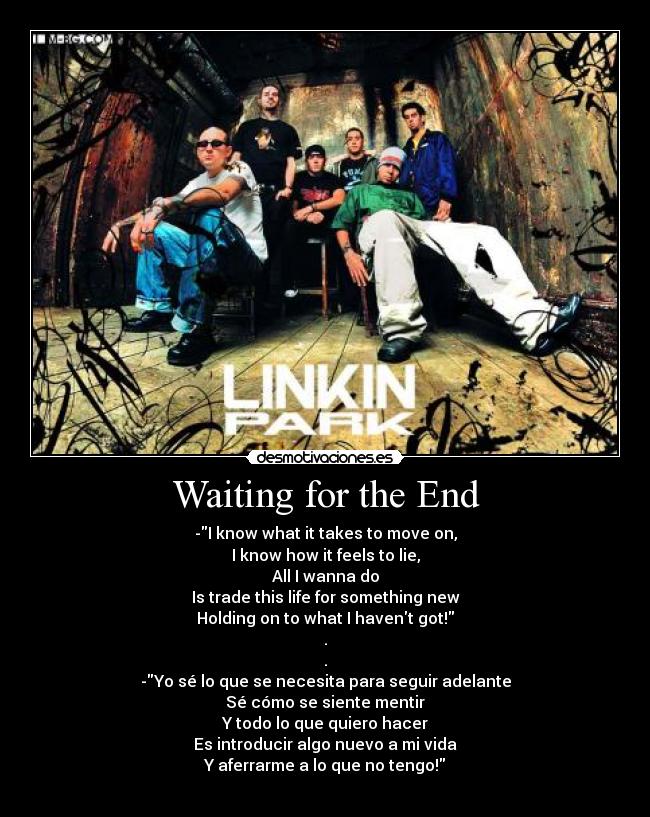 Waiting for the End - -I know what it takes to move on,
I know how it feels to lie,
All I wanna do
Is trade this life for something new
Holding on to what I havent got!
.
.
-Yo sé lo que se necesita para seguir adelante
Sé cómo se siente mentir
Y todo lo que quiero hacer
Es introducir algo nuevo a mi vida
Y aferrarme a lo que no tengo!
