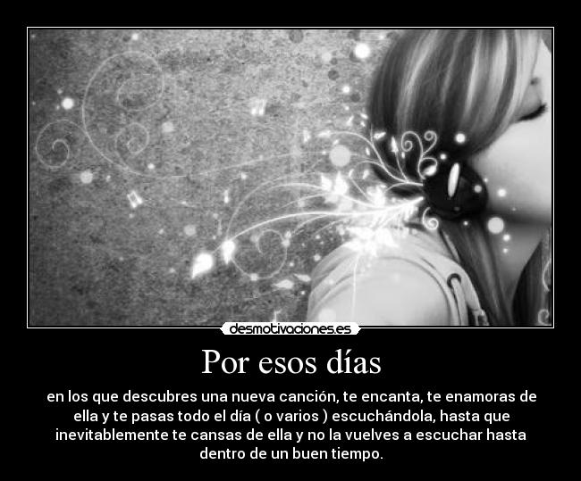 Por esos días - en los que descubres una nueva canción, te encanta, te enamoras de
ella y te pasas todo el día ( o varios ) escuchándola, hasta que
inevitablemente te cansas de ella y no la vuelves a escuchar hasta
dentro de un buen tiempo.