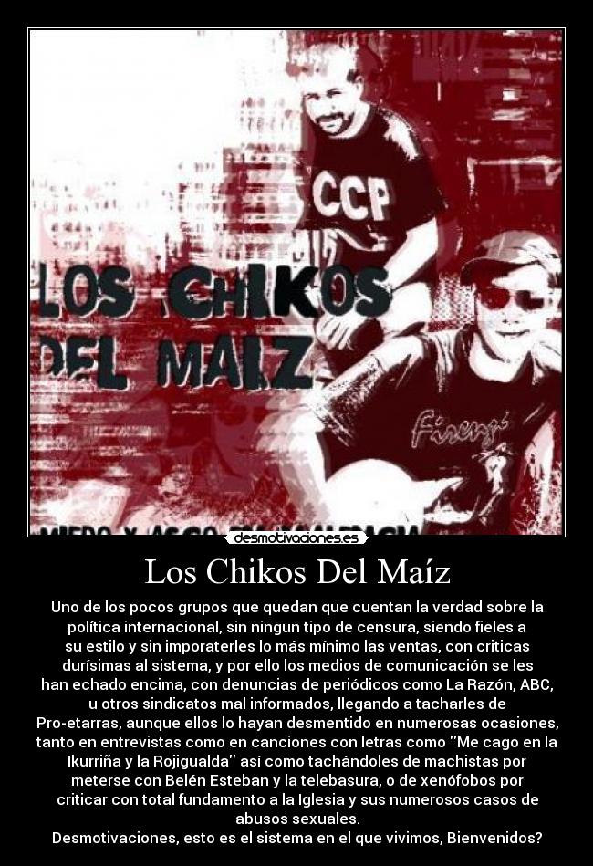 Los Chikos Del Maíz - Uno de los pocos grupos que quedan que cuentan la verdad sobre la
política internacional, sin ningun tipo de censura, siendo fieles a
su estilo y sin imporaterles lo más mínimo las ventas, con criticas
durísimas al sistema, y por ello los medios de comunicación se les
han echado encima, con denuncias de periódicos como La Razón, ABC,
u otros sindicatos mal informados, llegando a tacharles de
Pro-etarras, aunque ellos lo hayan desmentido en numerosas ocasiones,
tanto en entrevistas como en canciones con letras como Me cago en la
Ikurriña y la Rojigualda así como tachándoles de machistas por
meterse con Belén Esteban y la telebasura, o de xenófobos por
criticar con total fundamento a la Iglesia y sus numerosos casos de
abusos sexuales.
Desmotivaciones, esto es el sistema en el que vivimos, Bienvenidos?