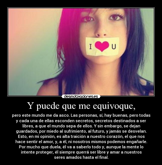 Y puede que me equivoque, - pero este mundo me da asco. Las personas, sí, hay buenas, pero todas
y cada una de ellas esconden secretos, secretos destinados a ser
libres, a que el mundo sepa de ellos. Y sin embargo, se dejan
guardados, por miedo al sufrimiento, al futuro, y jamás se desvelan.
Esto, en mi opinión, es alta traición a nuestro corazón, el que nos
hace sentir el amor, y, a él, ni nosotros mismos podemos engañarle.
Por mucho que duela, él va a saberlo todo y, aunque la mente lo
intente proteger, él siempre querrá ser libre y amar a nuestros
seres amados hasta el final.