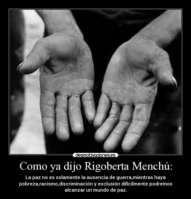 Como ya dijo Rigoberta Menchú: - La paz no es solamente la ausencia de guerra,mientras haya
pobreza,racismo,discriminación y exclusión difícilmente podremos
alcanzar un mundo de paz.