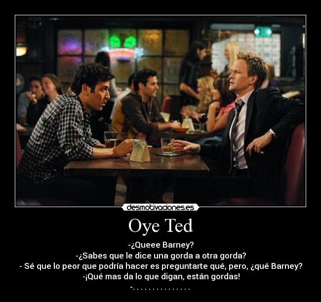 Oye Ted - -¿Queee Barney?
-¿Sabes que le dice una gorda a otra gorda?
- Sé que lo peor que podría hacer es preguntarte qué, pero, ¿qué Barney?
-¡Qué mas da lo que digan, están gordas!
-. . . . . . . . . . . . . . . 