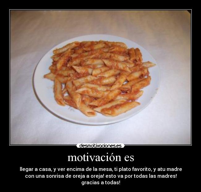 motivación es - llegar a casa, y ver encima de la mesa, ti plato favorito, y atu madre
con una sonrisa de oreja a oreja! esto va por todas las madres!
gracias a todas!