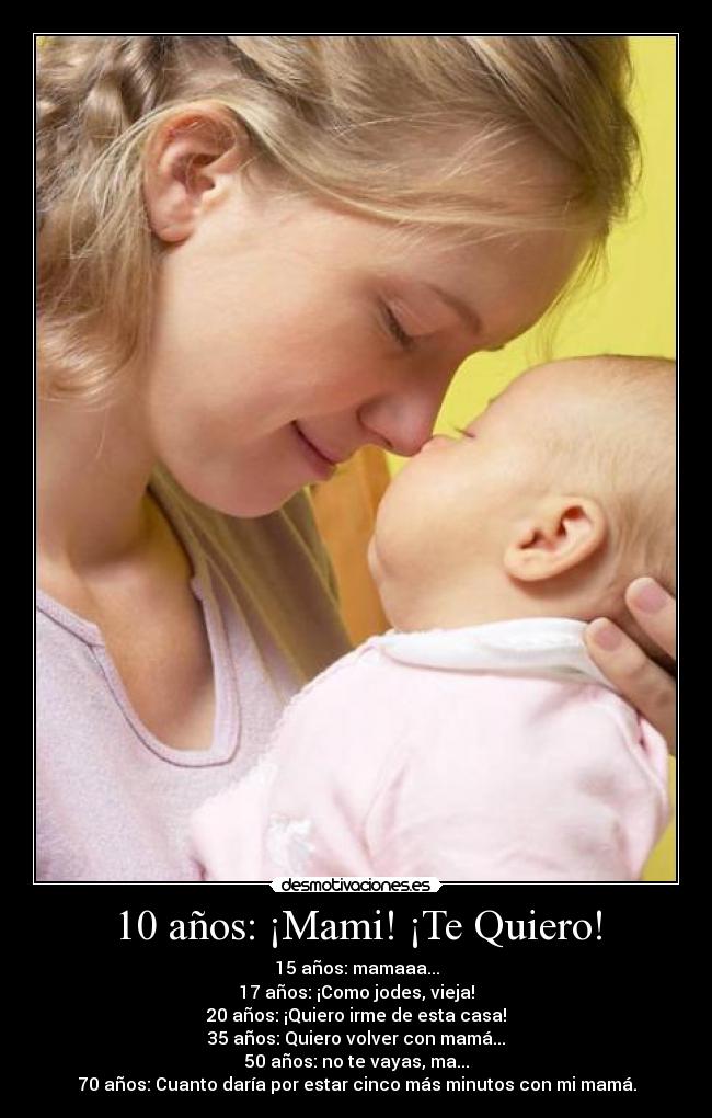 10 años: ¡Mami! ¡Te Quiero! - 15 años: mamaaa...
17 años: ¡Como jodes, vieja!
20 años: ¡Quiero irme de esta casa!
35 años: Quiero volver con mamá...
50 años: no te vayas, ma...
70 años: Cuanto daría por estar cinco más minutos con mi mamá.