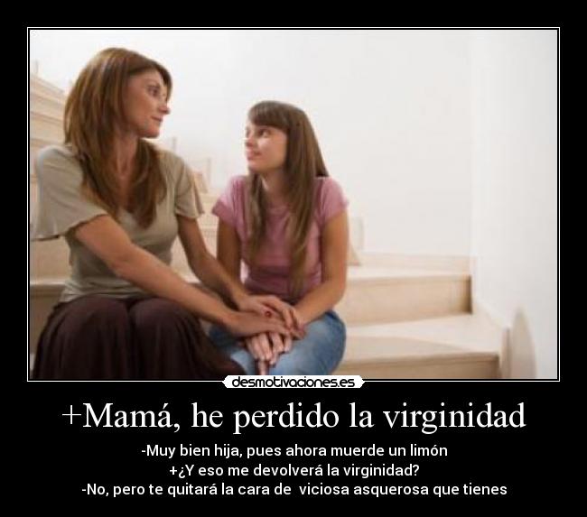 +Mamá, he perdido la virginidad - -Muy bien hija, pues ahora muerde un limón
+¿Y eso me devolverá la virginidad?
-No, pero te quitará la cara de  viciosa asquerosa que tienes