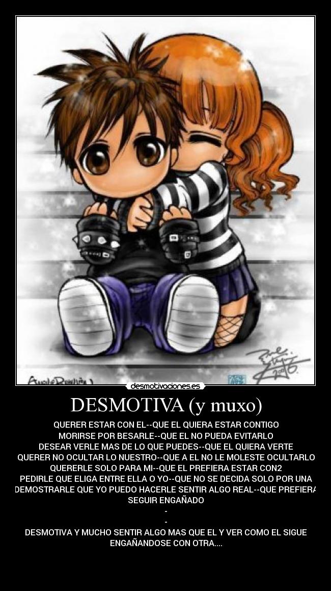 DESMOTIVA (y muxo) - QUERER ESTAR CON EL--QUE EL QUIERA ESTAR CONTIGO
MORIRSE POR BESARLE--QUE EL NO PUEDA EVITARLO
DESEAR VERLE MAS DE LO QUE PUEDES--QUE EL QUIERA VERTE
QUERER NO OCULTAR LO NUESTRO--QUE A EL NO LE MOLESTE OCULTARLO
QUERERLE SOLO PARA MI--QUE EL PREFIERA ESTAR CON2
PEDIRLE QUE ELIGA ENTRE ELLA O YO--QUE NO SE DECIDA SOLO POR UNA
DEMOSTRARLE QUE YO PUEDO HACERLE SENTIR ALGO REAL--QUE PREFIERA
SEGUIR ENGAÑADO
-
-
DESMOTIVA Y MUCHO SENTIR ALGO MAS QUE EL Y VER COMO EL SIGUE
ENGAÑANDOSE CON OTRA....
