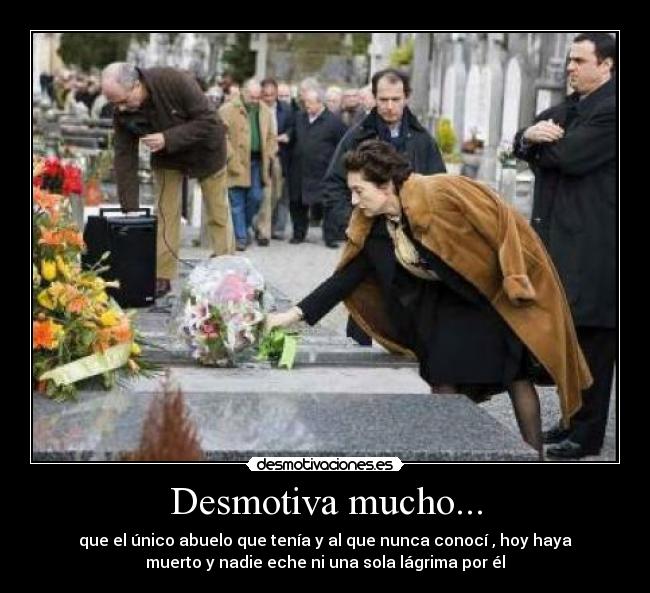 Desmotiva mucho... - que el único abuelo que tenía y al que nunca conocí , hoy haya
muerto y nadie eche ni una sola lágrima por él