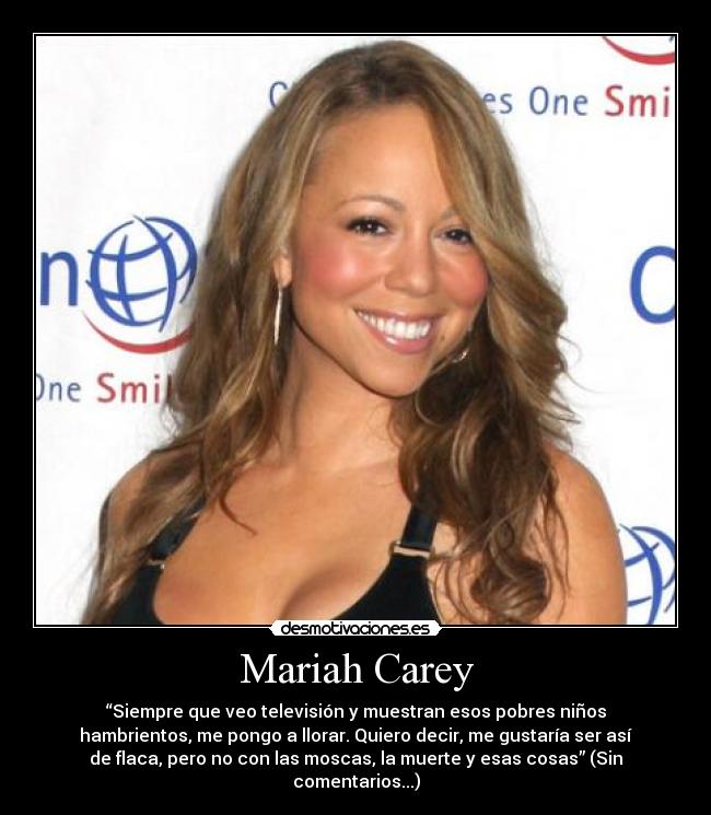 Mariah Carey - “Siempre que veo televisión y muestran esos pobres niños
hambrientos, me pongo a llorar. Quiero decir, me gustaría ser así
de flaca, pero no con las moscas, la muerte y esas cosas” (Sin
comentarios...)