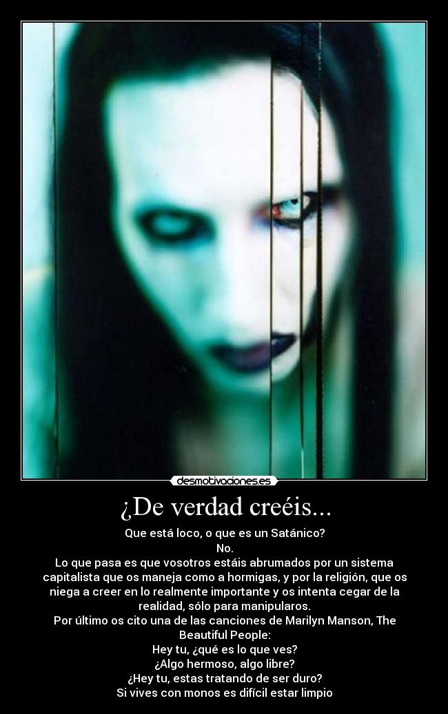 ¿De verdad creéis... - Que está loco, o que es un Satánico?
No.
Lo que pasa es que vosotros estáis abrumados por un sistema
capitalista que os maneja como a hormigas, y por la religión, que os
niega a creer en lo realmente importante y os intenta cegar de la
realidad, sólo para manipularos.
Por último os cito una de las canciones de Marilyn Manson, The
Beautiful People:
Hey tu, ¿qué es lo que ves?
¿Algo hermoso, algo libre?
¿Hey tu, estas tratando de ser duro?
Si vives con monos es difícil estar limpio