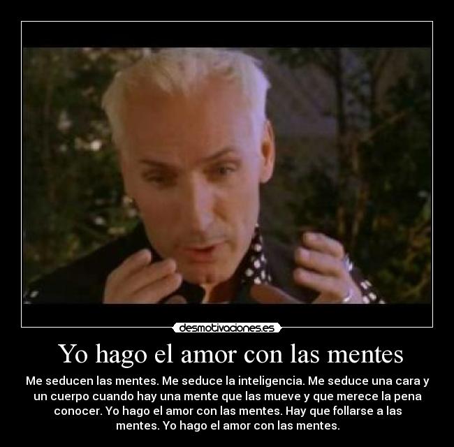 Yo hago el amor con las mentes - Me seducen las mentes. Me seduce la inteligencia. Me seduce una cara y
un cuerpo cuando hay una mente que las mueve y que merece la pena
conocer. Yo hago el amor con las mentes. Hay que follarse a las
mentes. Yo hago el amor con las mentes.