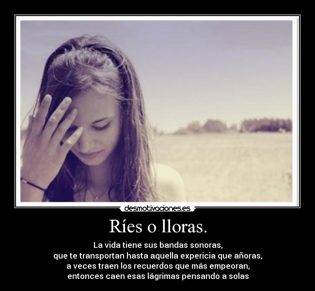 Ríes o lloras. - La vida tiene sus bandas sonoras,
que te transportan hasta aquella expericia que añoras,
a veces traen los recuerdos que más empeoran,
entonces caen esas lágrimas pensando a solas