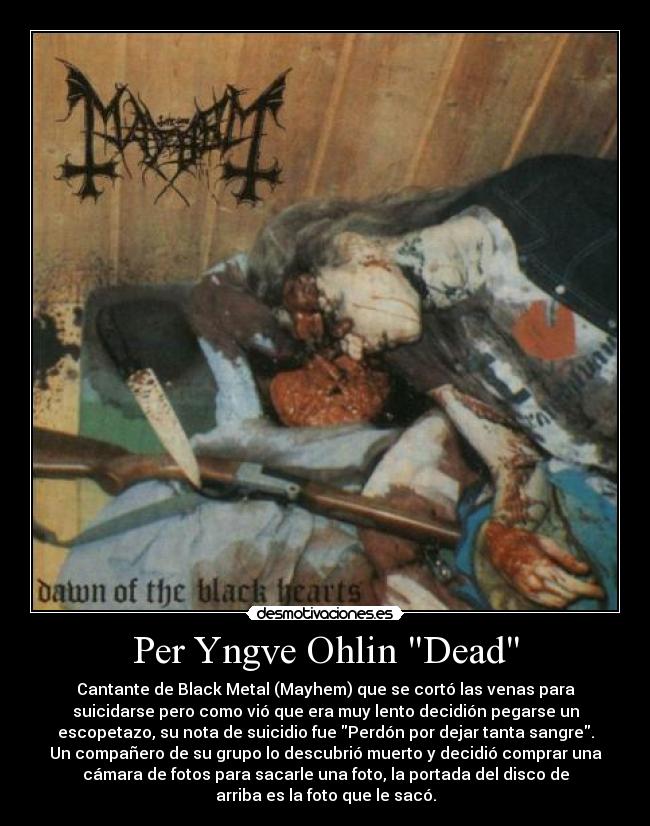 Per Yngve Ohlin Dead - Cantante de Black Metal (Mayhem) que se cortó las venas para
suicidarse pero como vió que era muy lento decidión pegarse un
escopetazo, su nota de suicidio fue Perdón por dejar tanta sangre.
Un compañero de su grupo lo descubrió muerto y decidió comprar una
cámara de fotos para sacarle una foto, la portada del disco de
arriba es la foto que le sacó.