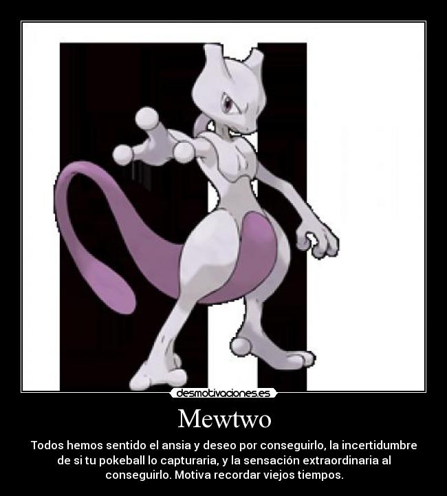 Mewtwo - Todos hemos sentido el ansia y deseo por conseguirlo, la incertidumbre
de si tu pokeball lo capturaria, y la sensación extraordinaria al
conseguirlo. Motiva recordar viejos tiempos.