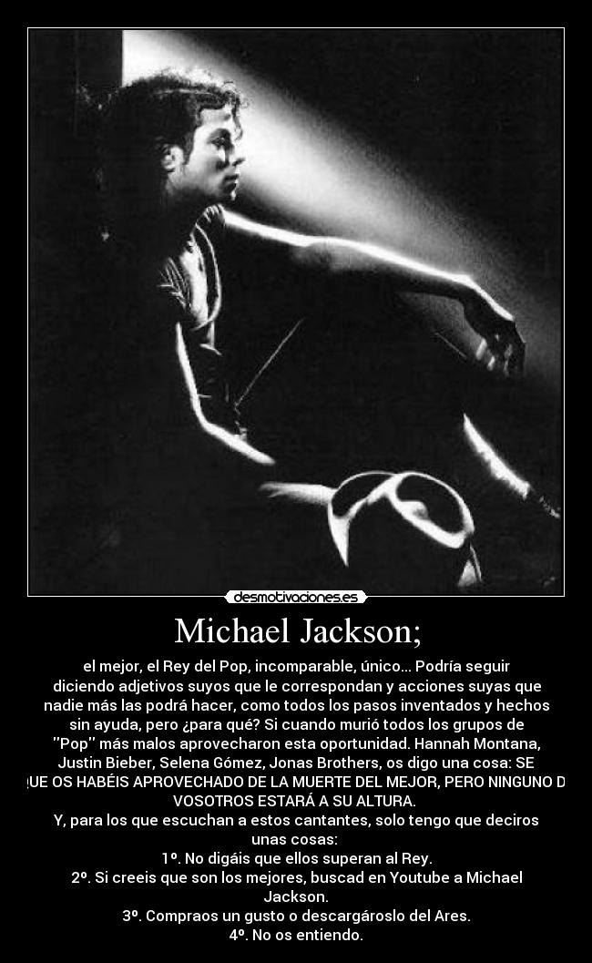 Michael Jackson; - el mejor, el Rey del Pop, incomparable, único... Podría seguir
diciendo adjetivos suyos que le correspondan y acciones suyas que
nadie más las podrá hacer, como todos los pasos inventados y hechos
sin ayuda, pero ¿para qué? Si cuando murió todos los grupos de
Pop más malos aprovecharon esta oportunidad. Hannah Montana,
Justin Bieber, Selena Gómez, Jonas Brothers, os digo una cosa: SE
QUE OS HABÉIS APROVECHADO DE LA MUERTE DEL MEJOR, PERO NINGUNO DE
VOSOTROS ESTARÁ A SU ALTURA.
Y, para los que escuchan a estos cantantes, solo tengo que deciros
unas cosas:
1º. No digáis que ellos superan al Rey.
2º. Si creeis que son los mejores, buscad en Youtube a Michael
Jackson.
3º. Compraos un gusto o descargároslo del Ares.
4º. No os entiendo.
