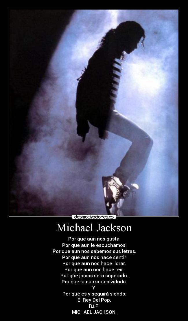 Michael Jackson - Por que aun nos gusta.
Por que aun le escuchamos.
Por que aun nos sabemos sus letras.
Por que aun nos hace sentir
Por que aun nos hace llorar.
Por que aun nos hace reír.
Por que jamas sera superado.
Por que jamas sera olvidado.
Y
Por que es y seguirá siendo:
El Rey Del Pop.
R.i.P 
MICHAEL JACKSON.