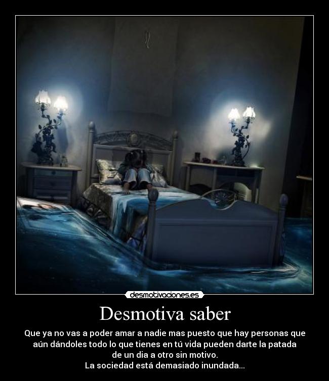 Desmotiva saber - Que ya no vas a poder amar a nadie mas puesto que hay personas que
aún dándoles todo lo que tienes en tú vida pueden darte la patada
de un dia a otro sin motivo.
La sociedad está demasiado inundada...