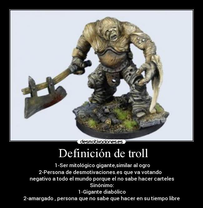  Definición de troll -  1-Ser mitológico gigante,similar al ogro
2-Persona de desmotivaciones.es que va votando  
negativo a todo el mundo porque el no sabe hacer carteles
Sinónimo:
1-Gigante diabólico
2-amargado , persona que no sabe que hacer en su tiempo libre