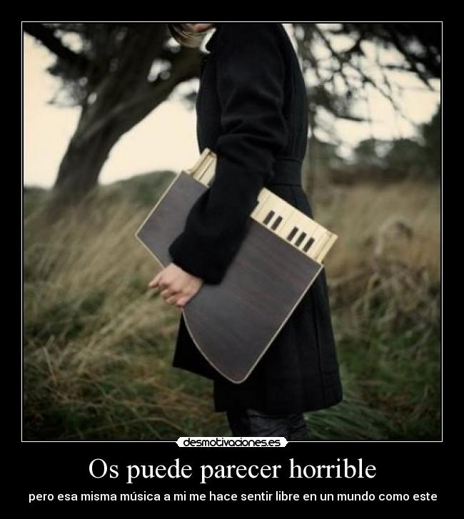 Os puede parecer horrible - pero esa misma música a mi me hace sentir libre en un mundo como este