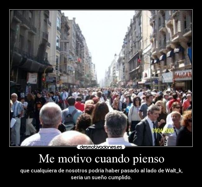 Me motivo cuando pienso - que cualquiera de nosotros podría haber pasado al lado de Walt_k,
sería un sueño cumplido.