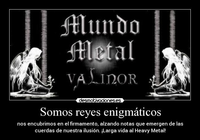 Somos reyes enigmáticos - nos encubrimos en el firmamento, alzando notas que emergen de las
cuerdas de nuestra ilusión. ¡Larga vida al Heavy Metal!