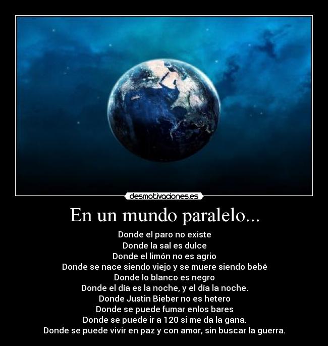 En un mundo paralelo... - Donde el paro no existe
Donde la sal es dulce
Donde el limón no es agrio
Donde se nace siendo viejo y se muere siendo bebé
Donde lo blanco es negro
Donde el día es la noche, y el día la noche.
Donde Justin Bieber no es hetero
Donde se puede fumar enlos bares
Donde se puede ir a 120 si me da la gana.
Donde se puede vivir en paz y con amor, sin buscar la guerra.