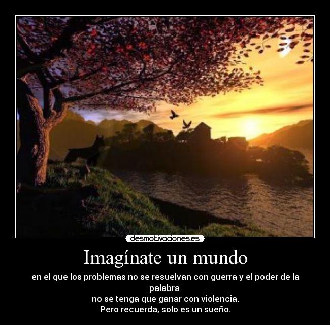 Imagínate un mundo - en el que los problemas no se resuelvan con guerra y el poder de la palabra
no se tenga que ganar con violencia.
Pero recuerda, solo es un sueño.