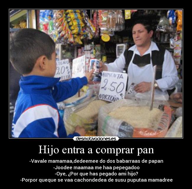 Hijo entra a comprar pan - -Vavale mamamaa,dedeemee do dos babarraas de papan
-Joodee maamaa me haa pepegadoo
-Oye, ¿Por que has pegado ami hijo?
-Porpor queque se vaa cachondedea de susu puputaa mamadree