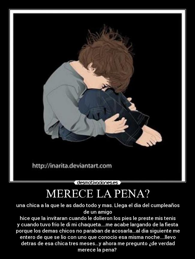 MERECE LA PENA? - una chica a la que le as dado todo y mas. Llega el dia del cumpleaños
de un amigo
hice que la invitaran cuando le dolieron los pies le preste mis tenis
y cuando tuvo frio le di mi chaqueta....me acabe largando de la fiesta
porque los demas chicos no paraban de acosarla...al dia siguiente me
entero de que se lio con uno que conocio esa misma noche....llevo
detras de esa chica tres meses...y ahora me pregunto ¿de verdad
merece la pena?