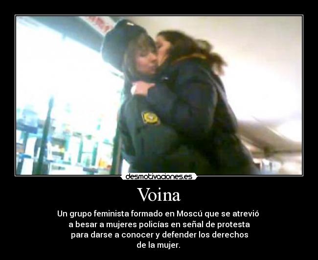 Voina - Un grupo feminista formado en Moscú que se atrevió
a besar a mujeres policías en señal de protesta
para darse a conocer y defender los derechos
de la mujer.