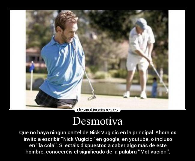Desmotiva - Que no haya ningún cartel de Nick Vugicic en la principal. Ahora os
invito a escribir Nick Vugicic en google, en youtube, o incluso
en la cola. Si estáis dispuestos a saber algo más de este
hombre, conoceréis el significado de la palabra Motivación.