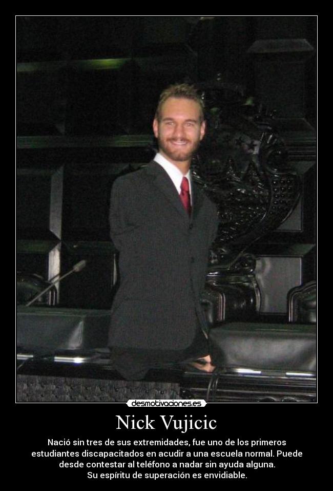 Nick Vujicic - Nació sin tres de sus extremidades, fue uno de los primeros
estudiantes discapacitados en acudir a una escuela normal. Puede
desde contestar al teléfono a nadar sin ayuda alguna.
Su espíritu de superación es envidiable.