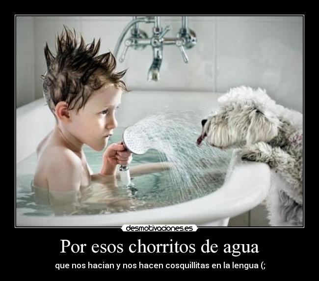 Por esos chorritos de agua - que nos hacian y nos hacen cosquillitas en la lengua (;