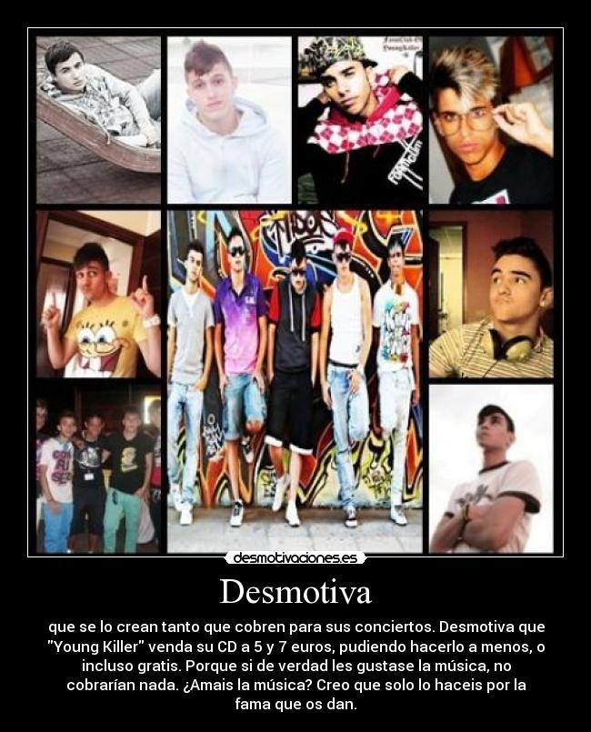 Desmotiva - que se lo crean tanto que cobren para sus conciertos. Desmotiva que
Young Killer venda su CD a 5 y 7 euros, pudiendo hacerlo a menos, o
incluso gratis. Porque si de verdad les gustase la música, no
cobrarían nada. ¿Amais la música? Creo que solo lo haceis por la
fama que os dan.