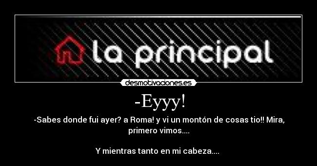 -Eyyy! - -Sabes donde fui ayer? a Roma! y vi un montón de cosas tio!! Mira, primero vimos....

Y mientras tanto en mi cabeza.... 