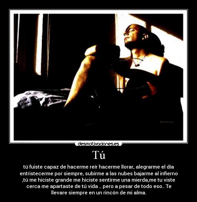 Tú - tú fuiste capaz de hacerme reír hacerme llorar, alegrarme el día
entristecerme por siempre, subirme a las nubes bajarme al infierno
,tú me hiciste grande me hiciste sentirme una mierda,me tu viste
cerca me apartaste de tú vida .. pero a pesar de todo eso.. Te
llevare siempre en un rincón de mi alma.