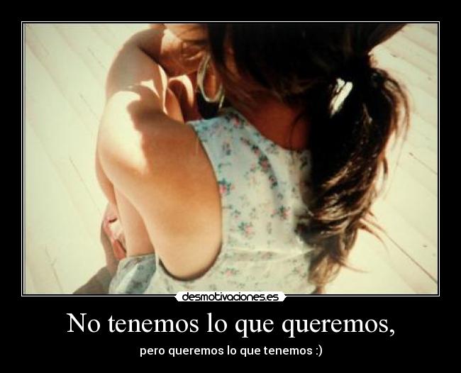 No tenemos lo que queremos, - pero queremos lo que tenemos :)