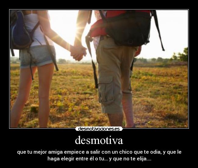 desmotiva - que tu mejor amiga empiece a salir con un chico que te odia, y que le
haga elegir entre él o tu... y que no te elija....