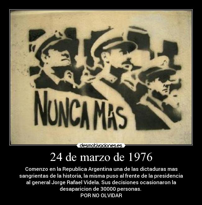 24 de marzo de 1976 - Comenzo en la Republica Argentina una de las dictaduras mas
sangrientas de la historia, la misma puso al frente de la presidencia
al general Jorge Rafael Videla. Sus decisiones ocasionaron la
desaparicion de 30000 personas. 
POR NO OLVIDAR