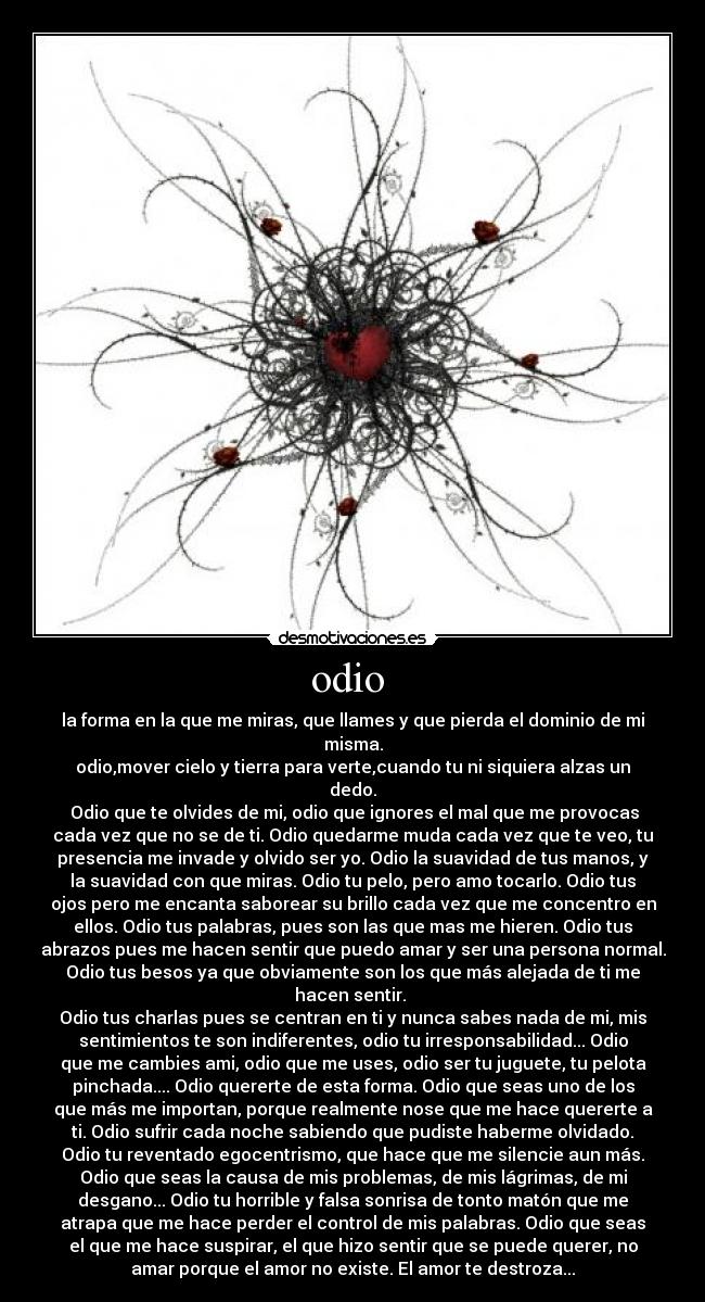 odio  - la forma en la que me miras, que llames y que pierda el dominio de mi
misma.
odio,mover cielo y tierra para verte,cuando tu ni siquiera alzas un
dedo.
 Odio que te olvides de mi, odio que ignores el mal que me provocas
cada vez que no se de ti. Odio quedarme muda cada vez que te veo, tu
presencia me invade y olvido ser yo. Odio la suavidad de tus manos, y
la suavidad con que miras. Odio tu pelo, pero amo tocarlo. Odio tus
ojos pero me encanta saborear su brillo cada vez que me concentro en
ellos. Odio tus palabras, pues son las que mas me hieren. Odio tus
abrazos pues me hacen sentir que puedo amar y ser una persona normal.
Odio tus besos ya que obviamente son los que más alejada de ti me
hacen sentir. 
Odio tus charlas pues se centran en ti y nunca sabes nada de mi, mis
sentimientos te son indiferentes, odio tu irresponsabilidad... Odio
que me cambies ami, odio que me uses, odio ser tu juguete, tu pelota
pinchada.... Odio quererte de esta forma. Odio que seas uno de los
que más me importan, porque realmente nose que me hace quererte a
ti. Odio sufrir cada noche sabiendo que pudiste haberme olvidado.
Odio tu reventado egocentrismo, que hace que me silencie aun más.
Odio que seas la causa de mis problemas, de mis lágrimas, de mi
desgano... Odio tu horrible y falsa sonrisa de tonto matón que me
atrapa que me hace perder el control de mis palabras. Odio que seas
el que me hace suspirar, el que hizo sentir que se puede querer, no
amar porque el amor no existe. El amor te destroza...